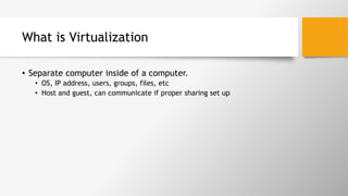 What is Virtualization
•  Separate computer inside of a computer.
•  OS, IP address, users, groups, files, etc
•  Host and guest, can communicate if proper sharing set up
 