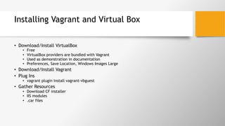 Installing Vagrant and Virtual Box
•  Download/Install VirtualBox
•  Free
•  VirtualBox providers are bundled with Vagrant
•  Used as demonstration in documentation
•  Preferences, Save Location, Windows Images Large
•  Download/Install Vagrant
•  Plug Ins
•  vagrant plugin install vagrant-vbguest
•  Gather Resources
•  Download CF installer
•  IIS modules
•  .car files
 