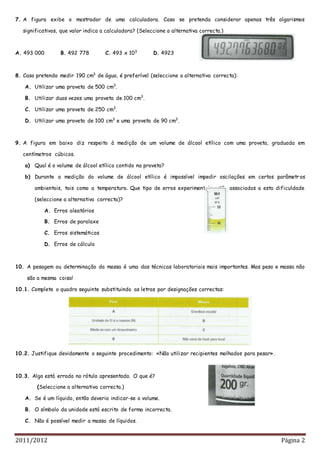 2011/2012 Página 2
7. A figura exibe o mostrador de uma calculadora. Caso se pretenda considerar apenas três algarismos
significativos, que valor indica a calculadora? (Seleccione a alternativa correcta.)
A. 493 000 B. 492 778 C. 493 x 103
D. 4923
8. Caso pretenda medir 190 cm3
de água, é preferível (seleccione a alternativa correcta):
A. Utilizar uma proveta de 500 cm3
.
B. Utilizar duas vezes uma proveta de 100 cm3
.
C. Utilizar uma proveta de 250 cm3
.
D. Utilizar uma proveta de 100 cm3
e uma proveta de 90 cm3
.
9. A figura em baixo diz respeito à medição de um volume de álcool etílico com uma proveta, graduada em
centímetros cúbicos.
a) Qual é o volume de álcool etílico contido na proveta?
b) Durante a medição do volume de álcool etílico é impossível impedir oscilações em certos parâmetros
ambientais, tais como a temperatura. Que tipo de erros experimentais estão associados a esta dificuldade
(seleccione a alternativa correcta)?
A. Erros aleatórios
B. Erros de paralaxe
C. Erros sistemáticos
D. Erros de cálculo
10. A pesagem ou determinação da massa é uma das técnicas laboratoriais mais importantes. Mas peso e massa não
são a mesma coisa!
10.1. Complete o quadro seguinte substituindo as letras por designações correctas:
10.2. Justifique devidamente o seguinte procedimento: «Não utilizar recipientes molhados para pesar».
10.3. Algo está errado no rótulo apresentado. O que é?
(Seleccione a alternativa correcta.)
A. Se é um líquido, então deveria indicar-se o volume.
B. O símbolo da unidade está escrito de forma incorrecta.
C. Não é possível medir a massa de líquidos.
 