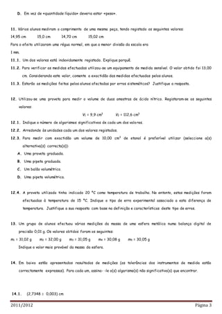 2011/2012 Página 3
D. Em vez de «quantidade líquida» deveria estar «peso».
11. Vários alunos mediram o comprimento de uma mesma peça, tendo registado os seguintes valores:
14,95 cm 15,0 cm 14,70 cm 15,02 cm
Para o efeito utilizaram uma régua normal, em que a menor divisão da escala era
1 mm.
11.1. Um dos valores está indevidamente registado. Explique porquê.
11.2. Para verificar as medidas efectuadas utilizou-se um equipamento de medida sensível. O valor obtido foi 13,00
cm. Considerando este valor, comente a exactidão das medidas efectuadas pelos alunos.
11.3. Estarão as medições feitas pelos alunos afectadas por erros sistemáticos? Justifique a resposta.
12. Utilizou-se uma proveta para medir o volume de duas amostras de ácido nítrico. Registaram-se os seguintes
valores:
V1 = 9,9 cm3
V2 = 112,6 cm3
12.1. Indique o número de algarismos significativos de cada um dos valores.
12.2. Arredonde às unidades cada um dos valores registados.
12.3. Para medir com exactidão um volume de 10,00 cm3
de etanol é preferível utilizar (seleccione a(s)
alternativa(s) correcta(s)):
A. Uma proveta graduada.
B. Uma pipeta graduada.
C. Um balão volumétrico.
D. Uma pipeta volumétrica.
12.4. A proveta utilizada tinha indicado 20 ºC como temperatura de trabalho. No entanto, estas medições foram
efectuadas à temperatura de 15 ºC. Indique o tipo de erro experimental associado a esta diferença de
temperatura. Justifique a sua resposta com base na definição e características deste tipo de erros.
13. Um grupo de alunos efectuou várias medições da massa de uma esfera metálica numa balança digital de
precisão 0,01 g. Os valores obtidos foram os seguintes:
m1 = 31,02 g m2 = 32,00 g m3 = 31,05 g m4 = 30,08 g m5 = 30,05 g
Indique o valor mais provável da massa da esfera.
14. Em baixo estão apresentados resultados de medições (as tolerâncias dos instrumentos de medida estão
correctamente expressas). Para cada um, assina- -le o(s) algarismo(s) não significativo(s) que encontrar.
14.1. (2,7348  0,003) cm
 