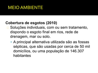MEIO AMBIENTE 
Cobertura de esgotos (2010) 
Soluções individuais, com ou sem tratamento, 
dispondo o esgoto final em rios, rede de 
drenagem, mar ou solo. 
 A principal alternativa utilizada são as fossas 
sépticas, que são usadas por cerca de 50 mil 
domicílios, ou uma população de 146.307 
habitantes 
 