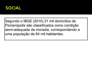 Segundo o IBGE (2010) 21 mil domicílios de 
Florianópolis são classificados como condição 
semi-adequada de moradia, correspondendo a 
uma população de 64 mil habitantes. 
 