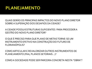 QUAIS SERÃO OS PRINCIPAIS IMPACTOS DO NOVO PLANO DIRETOR 
SOBRE A SUPERAÇÃO DOS DESAFIOS DA CIDADE? 
A CIDADE POSSUI ESTRUTURAS SUFICIENTES PARA PROCEDER A 
GESTÃO DO NOVO PLANO DIRETOR? 
O QUE É PRECISO PARA QUE PLANO DE METAS TORNE-SE UM 
INSTRUMENTO EFETIVO NA CONSTRUÇÃO DO FUTURO DE 
FLORIANÓPOLIS? 
COMO ARTICULAR E REVALORIZAR OUTROS INSTRUMENTOS DE 
PLANEJAMENTO (PAA, PLANOS SETORIAIS...)? 
COMO A SOCIEDADE PODE SER PARCEIRA CONCRETA NESTA “OBRA”? 
 