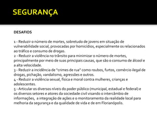 SEGURANÇA 
DESAFIOS 
1 - Reduzir o número de mortes, sobretudo de jovens em situação de 
vulnerabilidade social, provocadas por homicídios, especialmente os relacionados 
ao tráfico e consumo de drogas. 
2 - Reduzir a violência no trânsito para minimizar o número de mortes, 
principalmente por meio de suas principais causas, que são o consumo de álcool e 
a alta velocidade. 
3 - Reduzir a incidência de “crimes de rua” como roubos, furtos, comércio ilegal de 
drogas, pichação, vandalismo, agressões e outros. 
4 - Reduzir a violência sexual, física e moral contra mulheres, crianças e 
adolescentes. 
5 - Articular os diversos níveis do poder público (municipal, estadual e federal) e 
os diversos setores e atores da sociedade civil visando o intercâmbio de 
informações, a integração de ações e o monitoramento da realidade local para 
melhoria da segurança e da qualidade de vida e de em Florianópolis. 
 