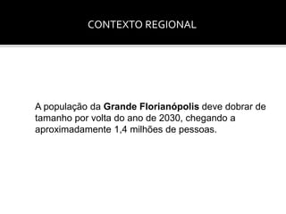 CONTEXTO REGIONAL 
A população da Grande Florianópolis deve dobrar de 
tamanho por volta do ano de 2030, chegando a 
aproximadamente 1,4 milhões de pessoas. 
 