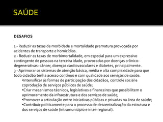 SAÚDE 
DESAFIOS 
1 - Reduzir as taxas de morbidade e mortalidade prematura provocada por 
acidentes de transporte e homicídios. 
2 - Reduzir as taxas de morbimortalidade, em especial para um expressivo 
contingente de pessoas na terceira idade, provocadas por doenças crônico-degenerativas: 
câncer, doenças cardiovasculares e diabetes, principalmente. 
3 - Aprimorar os sistemas de atenção básica, média e alta complexidade para que 
todo cidadão tenha acesso contínuo e com qualidade aos serviços de saúde. 
•Intensificar as formas de participação dos cidadãos, controle social e 
coprodução de serviços públicos de saúde; 
•Criar mecanismos técnicos, legislativos e financeiros que possibilitem o 
aprimoramento da infraestrutura e dos serviços de saúde; 
•Promover a articulação entre iniciativas públicas e privadas na área de saúde; 
•Contribuir politicamente para o processo de descentralização da estrutura e 
dos serviços de saúde (intramunicípio e inter-regional). 
 