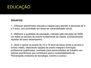 EDUCAÇÃO 
DESAFIOS 
1 - Oferecer atendimento educativo integral para atender à demanda de 0 
a 3 anos, com prioridade em áreas de vulnerabilidade social; 
2 - Melhorar a qualidade da educação, indicado pela elevação do IDEB, 
em todas as escolas do ensino fundamental da cidade, prioritariamente 
aquelas de baixo desempenho; 
3 - Atrair e apoiar os jovens de 15 a 19 anos de baixa renda a concluir o 
ensino médio, oferecendo opções de ensino integral e formação 
profissional qualificadas, orientado para oportunidades de trabalho nos 
setores econômicos que contribuem para a sustentabilidade de 
Florianópolis (indústria de tecnologia, turismo e outros) 
 
