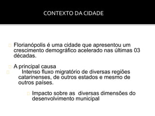 CONTEXTO DA CIDADE 
Florianópolis é uma cidade que apresentou um 
crescimento demográfico acelerado nas últimas 03 
décadas. 
A principal causa 
Intenso fluxo migratório de diversas regiões 
catarinenses, de outros estados e mesmo de 
outros países. 
Impacto sobre as diversas dimensões do 
desenvolvimento municipal 
 