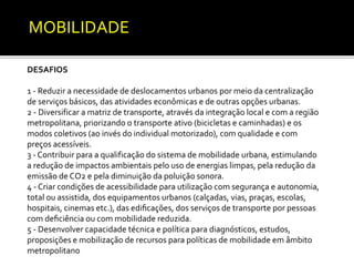 MOBILIDADE 
DESAFIOS 
1 - Reduzir a necessidade de deslocamentos urbanos por meio da centralização 
de serviços básicos, das atividades econômicas e de outras opções urbanas. 
2 - Diversificar a matriz de transporte, através da integração local e com a região 
metropolitana, priorizando o transporte ativo (bicicletas e caminhadas) e os 
modos coletivos (ao invés do individual motorizado), com qualidade e com 
preços acessíveis. 
3 - Contribuir para a qualificação do sistema de mobilidade urbana, estimulando 
a redução de impactos ambientais pelo uso de energias limpas, pela redução da 
emissão de CO2 e pela diminuição da poluição sonora. 
4 - Criar condições de acessibilidade para utilização com segurança e autonomia, 
total ou assistida, dos equipamentos urbanos (calçadas, vias, praças, escolas, 
hospitais, cinemas etc.), das edificações, dos serviços de transporte por pessoas 
com deficiência ou com mobilidade reduzida. 
5 - Desenvolver capacidade técnica e política para diagnósticos, estudos, 
proposições e mobilização de recursos para políticas de mobilidade em âmbito 
metropolitano 
 