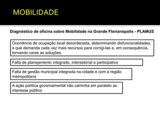 MOBILIDADE 
Diagnóstico de oficina sobre Mobilidade na Grande Florianópolis - PLAMUS 
Ocorrência de ocupação local desordenada, determinando disfuncionalidades, 
o que demanda cada vez mais recursos para corrigi-las e, em consequência, 
tornando caras as soluções. 
Falta de planejamento integrado, intersetorial e participativo 
Falta de gestão municipal integrada na cidade e com a região 
metropolitana 
A ação política governamental não caminha em paralelo ao 
interesse público 
