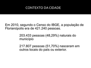 CONTEXTO DA CIDADE 
Em 2010, segundo o Censo do IBGE, a população de 
Florianópolis era de 421.240 pessoas. 
203.433 pessoas (48,29%) naturais do 
município 
217.807 pessoas (51,70%) nasceram em 
outros locais do país ou exterior. 
 