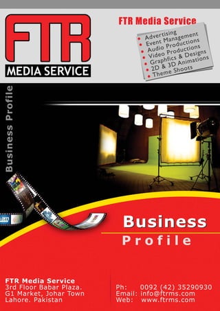 Business Profile 
FTR Media Service 
BBuussiinneessss 
Profile 
FTR Media Service 
3rd Floor Babar Plaza. 
G1 Market, Johar Town 
Lahore. Pakistan 
Ph: 0092 (42) 35290930 
Email: info@ftrms.com 
Web: www.ftrms.com 
 