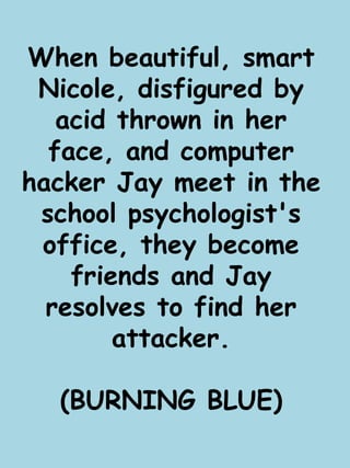 When beautiful, smart 
Nicole, disfigured by 
acid thrown in her 
face, and computer 
hacker Jay meet in the 
school psychologist's 
office, they become 
friends and Jay 
resolves to find her 
attacker. 
(BURNING BLUE) 
 