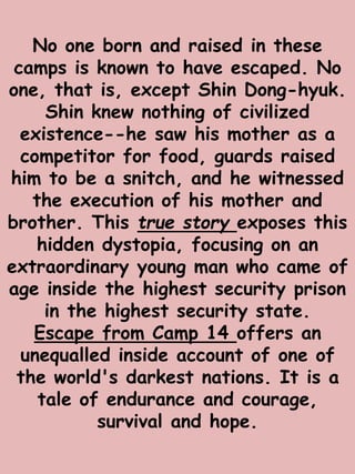 No one born and raised in these 
camps is known to have escaped. No 
one, that is, except Shin Dong-hyuk. 
Shin knew nothing of civilized 
existence--he saw his mother as a 
competitor for food, guards raised 
him to be a snitch, and he witnessed 
the execution of his mother and 
brother. This true story exposes this 
hidden dystopia, focusing on an 
extraordinary young man who came of 
age inside the highest security prison 
in the highest security state. 
Escape from Camp 14 offers an 
unequalled inside account of one of 
the world's darkest nations. It is a 
tale of endurance and courage, 
survival and hope. 
 