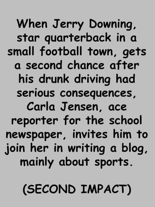 When Jerry Downing, 
star quarterback in a 
small football town, gets 
a second chance after 
his drunk driving had 
serious consequences, 
Carla Jensen, ace 
reporter for the school 
newspaper, invites him to 
join her in writing a blog, 
mainly about sports. 
(SECOND IMPACT) 
 