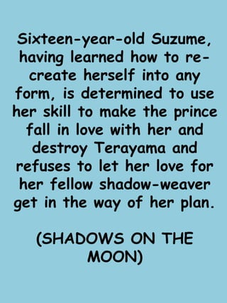 Sixteen-year-old Suzume, 
having learned how to re-create 
herself into any 
form, is determined to use 
her skill to make the prince 
fall in love with her and 
destroy Terayama and 
refuses to let her love for 
her fellow shadow-weaver 
get in the way of her plan. 
(SHADOWS ON THE 
MOON) 
 