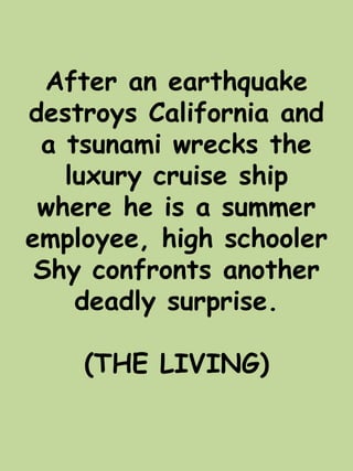 After an earthquake 
destroys California and 
a tsunami wrecks the 
luxury cruise ship 
where he is a summer 
employee, high schooler 
Shy confronts another 
deadly surprise. 
(THE LIVING) 
 