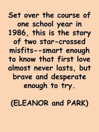 Set over the course of 
one school year in 
1986, this is the story 
of two star-crossed 
misfits--smart enough 
to know that first love 
almost never lasts, but 
brave and desperate 
enough to try. 
(ELEANOR and PARK) 
 