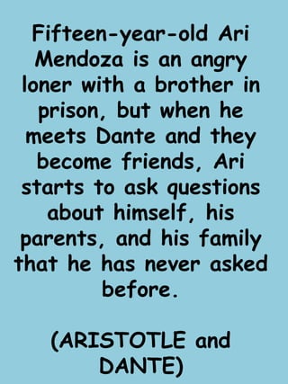 Fifteen-year-old Ari 
Mendoza is an angry 
loner with a brother in 
prison, but when he 
meets Dante and they 
become friends, Ari 
starts to ask questions 
about himself, his 
parents, and his family 
that he has never asked 
before. 
(ARISTOTLE and 
DANTE) 
 