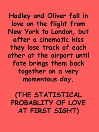 Hadley and Oliver fall in 
love on the flight from 
New York to London, but 
after a cinematic kiss 
they lose track of each 
other at the airport until 
fate brings them back 
together on a very 
momentous day. 
(THE STATISTICAL 
PROBABLITY OF LOVE 
AT FIRST SIGHT) 
 