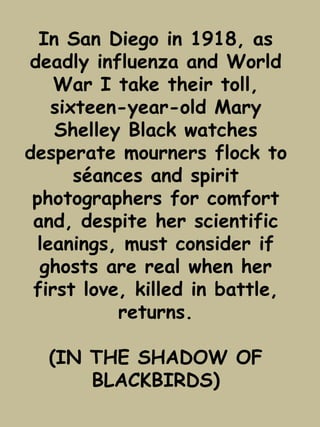 In San Diego in 1918, as 
deadly influenza and World 
War I take their toll, 
sixteen-year-old Mary 
Shelley Black watches 
desperate mourners flock to 
séances and spirit 
photographers for comfort 
and, despite her scientific 
leanings, must consider if 
ghosts are real when her 
first love, killed in battle, 
returns. 
(IN THE SHADOW OF 
BLACKBIRDS) 
 