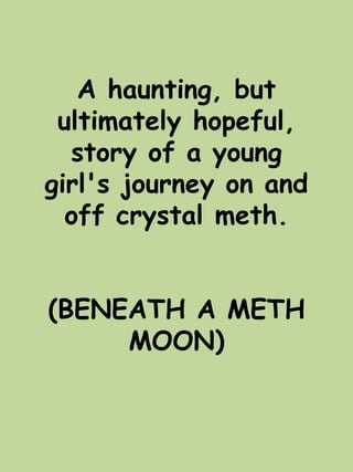 A haunting, but 
ultimately hopeful, 
story of a young 
girl's journey on and 
off crystal meth. 
(BENEATH A METH 
MOON) 
 