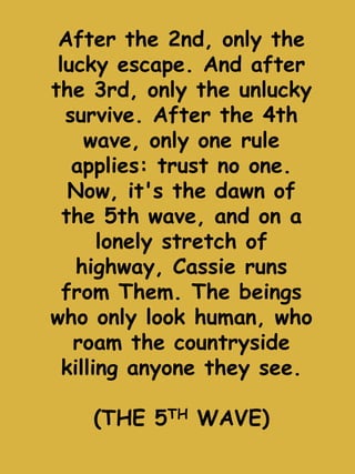 After the 2nd, only the 
lucky escape. And after 
the 3rd, only the unlucky 
survive. After the 4th 
wave, only one rule 
applies: trust no one. 
Now, it's the dawn of 
the 5th wave, and on a 
lonely stretch of 
highway, Cassie runs 
from Them. The beings 
who only look human, who 
roam the countryside 
killing anyone they see. 
(THE 5TH WAVE) 
