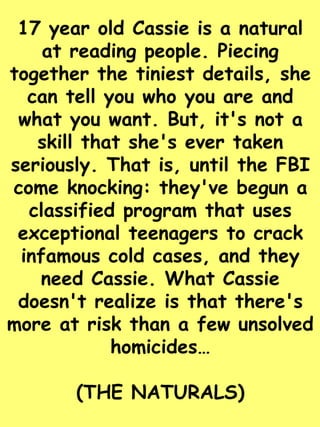 17 year old Cassie is a natural 
at reading people. Piecing 
together the tiniest details, she 
can tell you who you are and 
what you want. But, it's not a 
skill that she's ever taken 
seriously. That is, until the FBI 
come knocking: they've begun a 
classified program that uses 
exceptional teenagers to crack 
infamous cold cases, and they 
need Cassie. What Cassie 
doesn't realize is that there's 
more at risk than a few unsolved 
homicides… 
(THE NATURALS) 
 
