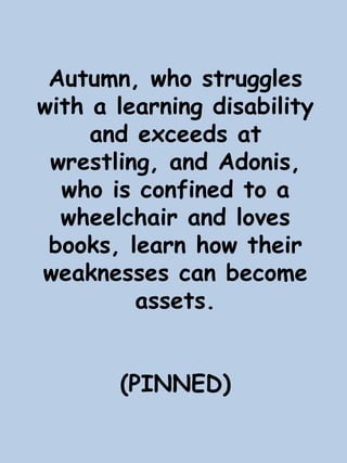 Autumn, who struggles 
with a learning disability 
and exceeds at 
wrestling, and Adonis, 
who is confined to a 
wheelchair and loves 
books, learn how their 
weaknesses can become 
assets. 
(PINNED) 
 