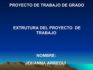 PROYECTO DE TRABAJO DE GRADO




 EXTRUTURA DEL PROYECTO DE
         TRABAJO




          NOMBRE:
     JOHANNA ARREGUI
 