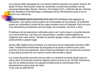 Las noticias están agrupadas de una manera distinta respecto a la versión anterior del portal. El lector ahora podrá visitar los contenidos a través de la portada y de las secciones Nacionales, Mundo, Ciencia y Tecnología (CyT), y Noticias del día. Además, el sitio abandona el formato blog y el destaque de las informaciones pasa a ser en función a su relevancia.  La página adopta nuevos elementos de la web 2.0 e introduce más espacios de interacción. Las noticias ahora pueden ser comentadas por los lectores. El contenido puede ser compartido a través de las redes sociales como el Facebook. Esto se suma a los elementos ya existentes como los blogs, las encuestas, los foros y otros.  El destaque de los elementos multimedia pasó a ser mucho mayor y el portal adquirió una nueva dinámica. Las fotos son más grandes y pueden crearse galerías de imágenes para cada noticia. También es posible agregar vídeos y otros elementos en prácticamente cualquier lugar.  Incluso ABC Digital renovó el diseño y la estructura de los clasificados del diario ABC Color. Implementó herramientas de búsqueda de acuerdo a criterios como rubro, subrubro y fecha de publicación. Esto brinda la posibilidad a los usuarios de encontrar lo que está buscando de una manera mucho más sencilla y rápida.  Las visitas del portal www.abc.com.py están en constante aumento desde hace ya varios años. El promedio actual de ingresos diarios únicos es de 120.000. Estimamos que con la reestructuración se superará ampliamente la mencionada cifra y alcanzaremos nuevos picos de visita. 16 de Julio de 2009 00:00 