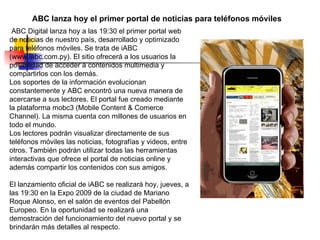 ABC lanza hoy el primer portal de noticias para teléfonos móviles   ABC Digital lanza hoy a las 19:30 el primer portal web de noticias de nuestro país, desarrollado y optimizado para teléfonos móviles. Se trata de iABC (www.iabc.com.py). El sitio ofrecerá a los usuarios la posibilidad de acceder a contenidos multimedia y compartirlos con los demás. Los soportes de la información evolucionan constantemente y ABC encontró una nueva manera de acercarse a sus lectores. El portal fue creado mediante la plataforma mobc3 (Mobile Content & Comerce Channel). La misma cuenta con millones de usuarios en todo el mundo.  Los lectores podrán visualizar directamente de sus teléfonos móviles las noticias, fotografías y videos, entre otros. También podrán utilizar todas las herramientas interactivas que ofrece el portal de noticias online y además compartir los contenidos con sus amigos.  El lanzamiento oficial de iABC se realizará hoy, jueves, a las 19:30 en la Expo 2009 de la ciudad de Mariano Roque Alonso, en el salón de eventos del Pabellón Europeo. En la oportunidad se realizará una demostración del funcionamiento del nuevo portal y se brindarán más detalles al respecto.  