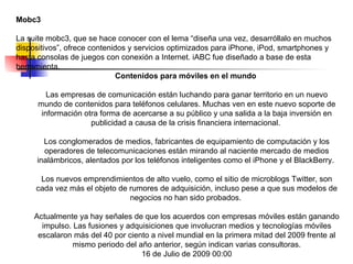 Mobc3 La suite mobc3, que se hace conocer con el lema “diseña una vez, desarróllalo en muchos dispositivos”, ofrece contenidos y servicios optimizados para iPhone, iPod, smartphones y hasta consolas de juegos con conexión a Internet. iABC fue diseñado a base de esta herramienta.  Contenidos para móviles en el mundo  Las empresas de comunicación están luchando para ganar territorio en un nuevo mundo de contenidos para teléfonos celulares. Muchas ven en este nuevo soporte de información otra forma de acercarse a su público y una salida a la baja inversión en publicidad a causa de la crisis financiera internacional.  Los conglomerados de medios, fabricantes de equipamiento de computación y los operadores de telecomunicaciones están mirando al naciente mercado de medios inalámbricos, alentados por los teléfonos inteligentes como el iPhone y el BlackBerry.  Los nuevos emprendimientos de alto vuelo, como el sitio de microblogs Twitter, son cada vez más el objeto de rumores de adquisición, incluso pese a que sus modelos de negocios no han sido probados.  Actualmente ya hay señales de que los acuerdos con empresas móviles están ganando impulso. Las fusiones y adquisiciones que involucran medios y tecnologías móviles escalaron más del 40 por ciento a nivel mundial en la primera mitad del 2009 frente al mismo periodo del año anterior, según indican varias consultoras. 16 de Julio de 2009 00:00 