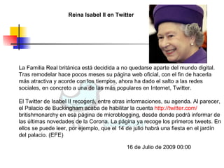Reina Isabel II en Twitter La Familia Real británica está decidida a no quedarse aparte del mundo digital. Tras remodelar hace pocos meses su página web oficial, con el fin de hacerla más atractiva y acorde con los tiempos, ahora ha dado el salto a las redes sociales, en concreto a una de las más populares en Internet, Twitter.  El Twitter de Isabel II recogerá, entre otras informaciones, su agenda. Al parecer, el Palacio de Buckingham acaba de habilitar la cuenta  http:// twitter.com / britishmonarchy  en esa página de microblogging, desde donde podrá informar de las últimas novedades de la Corona. La página ya recoge los primeros tweets. En ellos se puede leer, por ejemplo, que el 14 de julio habrá una fiesta en el jardín del palacio. (EFE) 16 de Julio de 2009 00:00  
