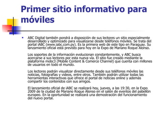 Primer sitio informativo para móviles ABC Digital también pondrá a disposición de sus lectores un sitio especialmente desarrollado y optimizado para visualizarse desde teléfonos móviles. Se trata del portal iABC (www.iabc.com.py). Es la primera web de este tipo en Paraguay. Su lanzamiento oficial está previsto para hoy en la Expo de Mariano Roque Alonso.  Los soportes de la información evolucionan constantemente, y ABC busca acercarse a sus lectores por esta nueva vía. El sitio fue creado mediante la plataforma mobc3 (Mobile Content & Comerce Channel) que cuenta con millones de usuarios en todo el mundo.  Los lectores podrán visualizar directamente desde sus teléfonos móviles las noticias, fotografías y videos, entre otros. También podrán utilizar todas las herramientas interactivas que ofrece el portal de noticias online y además compartir los contenidos con sus amigos.  El lanzamiento oficial de iABC se realizará hoy, jueves, a las 19:30, en la Expo 2009 de la ciudad de Mariano Roque Alonso en el salón de eventos del pabellón europeo. En la oportunidad se realizará una demostración del funcionamiento del nuevo portal.  