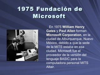 1975 Fundación de Microsoft   En 1975  William Henry Gates  y  Paul Allen  forman  Microsoft Corporation , en la ciudad de Alburquerque, Nuevo México, debido a que la sede de la MITS estaba en esa ciudad. Microsoft fue el proveedor de la versión del lenguaje BASIC para la computadora personal MITS Altair.  