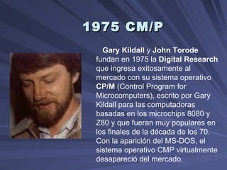 1975 CM/P   Gary Kildall  y  John Torode  fundan en 1975 la  Digital Research  que ingresa exitosamente al mercado con su sistema operativo  CP/M  (Control Program for Microcomputers), escrito por Gary Kildall para las computadoras basadas en los microchips 8080 y Z80 y que fueran muy populares en los finales de la década de los 70. Con la aparición del MS-DOS, el sistema operativo CMP virtualmente desapareció del mercado.  