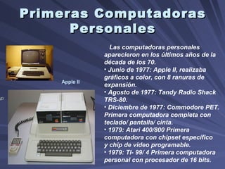 Primeras Computadoras Personales Apple II Las computadoras personales aparecieron en los últimos años de la década de los 70.  Junio de 1977: Apple II, realizaba gráficos a color, con 8 ranuras de expansión. Agosto de 1977: Tandy Radio Shack TRS-80. Diciembre de 1977: Commodore PET. Primera computadora completa con teclado/ pantalla/ cinta. 1979: Atari 400/800 Primera computadora con chipset específico y chip de video programable.  1979: TI- 99/ 4 Primera computadora personal con procesador de 16 bits.  