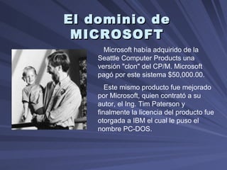 El dominio de MICROSOFT Microsoft había adquirido de la Seattle Computer Products una versión "clon" del CP/M. Microsoft pagó por este sistema $50,000.00.  Este mismo producto fue mejorado por Microsoft, quien contrató a su autor, el Ing. Tim Paterson y finalmente la licencia del producto fue otorgada a IBM el cual le puso el nombre PC-DOS.  