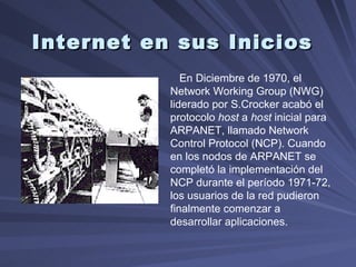 Internet en sus Inicios En Diciembre de 1970, el Network Working Group (NWG) liderado por S.Crocker acabó el protocolo  host  a  host  inicial para ARPANET, llamado Network Control Protocol (NCP). Cuando en los nodos de ARPANET se completó la implementación del NCP durante el período 1971-72, los usuarios de la red pudieron finalmente comenzar a desarrollar aplicaciones.  