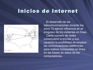 Inicios de Internet El desarrollo de las telecomunicaciones durante los años 70 ejerció influencia en el progreso de los sistemas en línea.  Cierto número de redes comenzaron a brindar a sus usuarios la posibilidad de emplear las comunicaciones telefónicas para realizar búsquedas en línea en las bases de datos de las computadoras. 