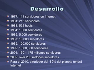 Desarrollo 1977: 111  servidores en Internet 1981: 213 servidores  1983: 562 hosts 1984: 1,000 servidores  1986: 5,000 servidores  1987: 10,000 servidores  1989: 100,000 servidores  1992: 1,000,000 servidores  2001: 150 – 175 millones servidores  2002:  over  200 millones servidores  Para el 2010, alrededor del  80% del planeta tendrá  Internet  