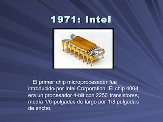 1971: Intel   El primer chip microprocesador fue introducido por Intel Corporation. El chip 4004 era un procesador 4-bit con 2250 transistores, medía 1/6 pulgadas de largo por 1/8 pulgadas de ancho. 