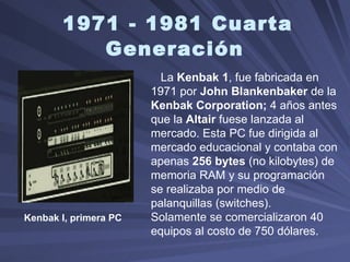 1971 - 1981 Cuarta Generación   Kenbak I, primera PC   La  Kenbak 1 , fue fabricada en 1971 por  John Blankenbaker  de la  Kenbak Corporation;  4 años antes que la  Altair  fuese lanzada al mercado. Esta PC fue dirigida al mercado educacional y contaba con apenas  256 bytes  (no kilobytes) de memoria RAM y su programación se realizaba por medio de palanquillas (switches).  Solamente se comercializaron 40 equipos al costo de 750 dólares.    