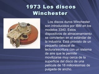 1973 Los discos Winchester   Los discos duros Winchester son introducidos por IBM en los modelos 3340. Estos dispositivos de almacenamiento se convierten en el estándar de la industria. Está provisto de un pequeño cabezal de lectura/escritura con un sistema de aire que le permite movilizarse muy cerca de la superficie del disco de una película de 18 millonésimas de pulgada de ancho.  