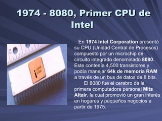 1974 - 8080, Primer CPU de Intel   En  1974   Intel Corporation  presentó su CPU (Unidad Central de Procesos) compuesto por un microchip de circuito integrado denominado  8080 .  Este contenía 4,500 transistores y podía manejar  64k de memoria RAM  a través de un bus de datos de 8 bits.  El 8080 fue el cerebro de la primera computadora personal  Mits Altair , la cual promovió un gran interés en hogares y pequeños negocios a partir de 1975.  