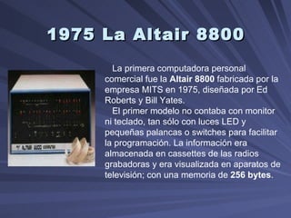 1975 La Altair 8800   La primera computadora personal comercial fue la  Altair 8800  fabricada por la empresa MITS en 1975, diseñada por Ed Roberts y Bill Yates.  El primer modelo no contaba con monitor ni teclado, tan sólo con luces LED y pequeñas palancas o switches para facilitar la programación. La información era almacenada en cassettes de las radios grabadoras y era visualizada en aparatos de televisión; con una memoria de  256 bytes .  