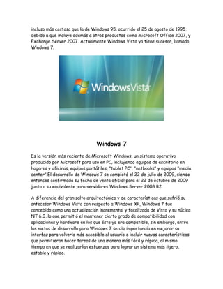 incluso más costosa que la de Windows 95, ocurrido el 25 de agosto de 1995,
debido a que incluye además a otros productos como Microsoft Office 2007, y
Exchange Server 2007. Actualmente Windows Vista ya tiene sucesor, llamado
Windows 7.




                                Windows 7
Es la versión más reciente de Microsoft Windows, un sistema operativo
producido por Microsoft para uso en PC, incluyendo equipos de escritorio en
hogares y oficinas, equipos portátiles, "tablet PC", "netbooks" y equipos "media
center".El desarrollo de Windows 7 se completó el 22 de julio de 2009, siendo
entonces confirmada su fecha de venta oficial para el 22 de octubre de 2009
junto a su equivalente para servidores Windows Server 2008 R2.

A diferencia del gran salto arquitectónico y de características que sufrió su
antecesor Windows Vista con respecto a Windows XP, Windows 7 fue
concebido como una actualización incremental y focalizada de Vista y su núcleo
NT 6.0, lo que permitió el mantener cierto grado de compatibilidad con
aplicaciones y hardware en los que éste ya era compatible, sin embargo, entre
las metas de desarrollo para Windows 7 se dio importancia en mejorar su
interfaz para volverla más accesible al usuario e incluir nuevas características
que permitieran hacer tareas de una manera más fácil y rápida, al mismo
tiempo en que se realizarían esfuerzos para lograr un sistema más ligero,
estable y rápido.
 