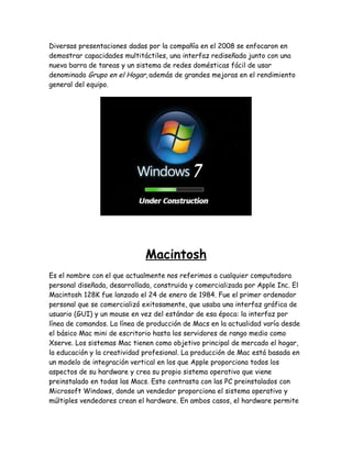 Diversas presentaciones dadas por la compañía en el 2008 se enfocaron en
demostrar capacidades multitáctiles, una interfaz rediseñada junto con una
nueva barra de tareas y un sistema de redes domésticas fácil de usar
denominado Grupo en el Hogar, además de grandes mejoras en el rendimiento
general del equipo.




                              Macintosh
Es el nombre con el que actualmente nos referimos a cualquier computadora
personal diseñada, desarrollada, construida y comercializada por Apple Inc. El
Macintosh 128K fue lanzado el 24 de enero de 1984. Fue el primer ordenador
personal que se comercializó exitosamente, que usaba una interfaz gráfica de
usuario (GUI) y un mouse en vez del estándar de esa época: la interfaz por
línea de comandos. La línea de producción de Macs en la actualidad varía desde
el básico Mac mini de escritorio hasta los servidores de rango medio como
Xserve. Los sistemas Mac tienen como objetivo principal de mercado el hogar,
la educación y la creatividad profesional. La producción de Mac está basada en
un modelo de integración vertical en los que Apple proporciona todos los
aspectos de su hardware y crea su propio sistema operativo que viene
preinstalado en todas las Macs. Esto contrasta con las PC preinstalados con
Microsoft Windows, donde un vendedor proporciona el sistema operativo y
múltiples vendedores crean el hardware. En ambos casos, el hardware permite
 