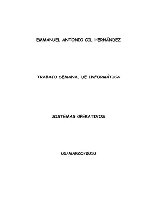 EMMANUEL ANTONIO GIL HERNÁNDEZ




TRABAJO SEMANAL DE INFORMÁTICA




     SISTEMAS OPERATIVOS




        05/MARZO/2010
 